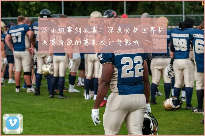 从小组赛到决赛：深度分析世界杯决赛阶段的赛制设计与影响