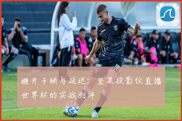 避开卡顿与延迟：坚果投影仪直播世界杯的实战测评