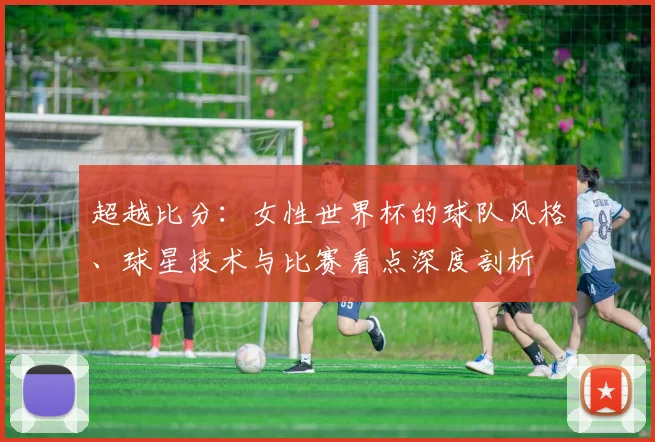 超越比分：女性世界杯的球队风格、球星技术与比赛看点深度剖析